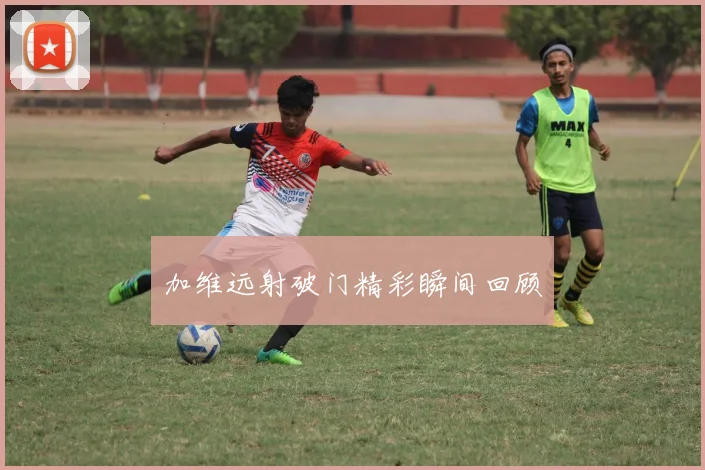 加维远射破门精彩瞬间回顾