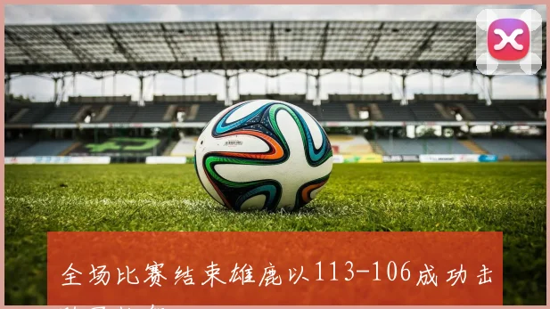 全场比赛结束雄鹿以113-106成功击败了快船