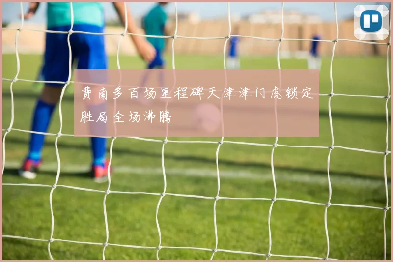 费南多百场里程碑天津津门虎锁定胜局全场沸腾