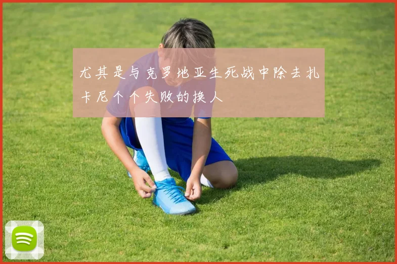 尤其是与克罗地亚生死战中除去扎卡尼个个失败的换人