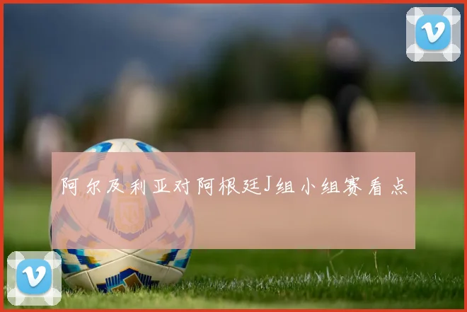 阿尔及利亚对阿根廷J组小组赛看点