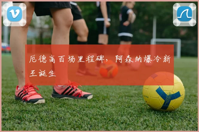 厄德高百场里程碑，阿森纳爆冷新王诞生