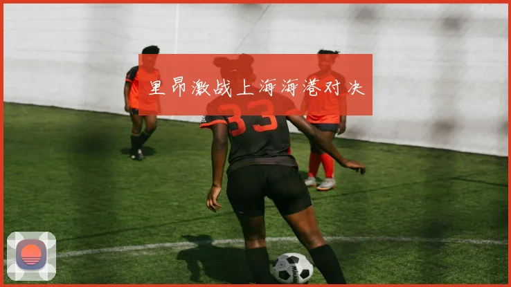 里昂激战上海海港对决