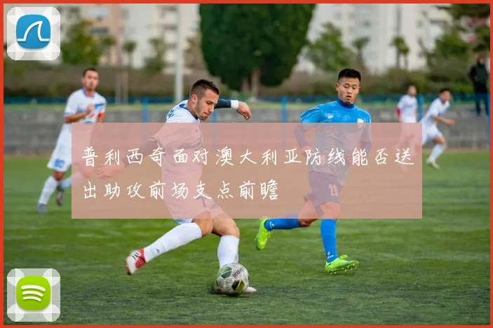 普利西奇面对澳大利亚防线能否送出助攻前场支点前瞻