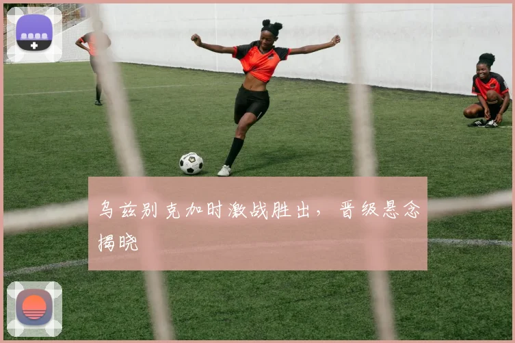 乌兹别克加时激战胜出，晋级悬念揭晓