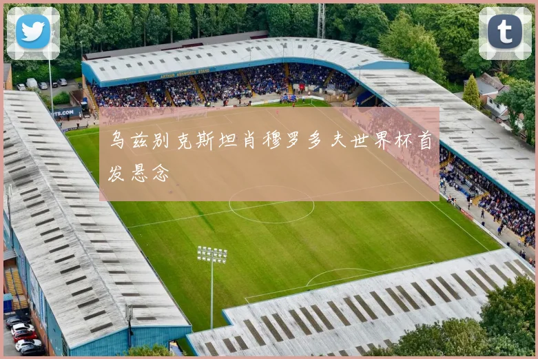 乌兹别克斯坦肖穆罗多夫世界杯首发悬念