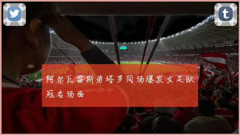 阿尔瓦雷斯劳塔罗同场爆发女足欧冠名场面