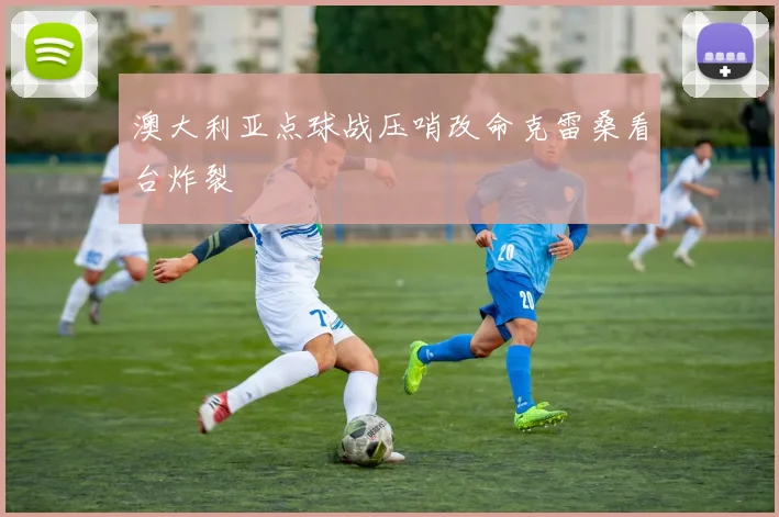 澳大利亚点球战压哨改命克雷桑看台炸裂