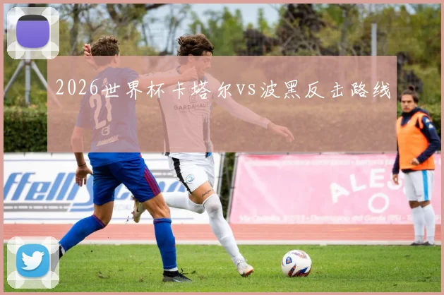 2026世界杯卡塔尔vs波黑反击路线