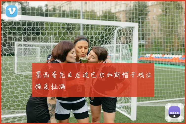 墨西哥先丢后追巴尔加斯帽子戏法强度拉满