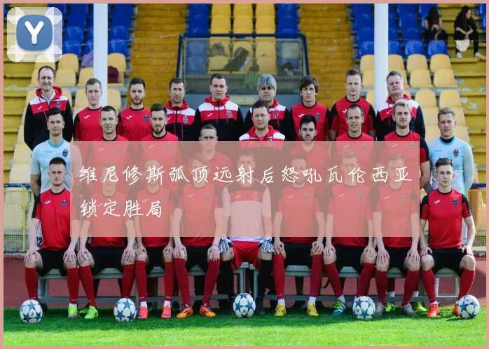维尼修斯弧顶远射后怒吼瓦伦西亚锁定胜局