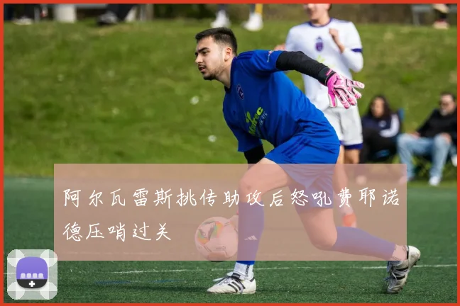 阿尔瓦雷斯挑传助攻后怒吼费耶诺德压哨过关