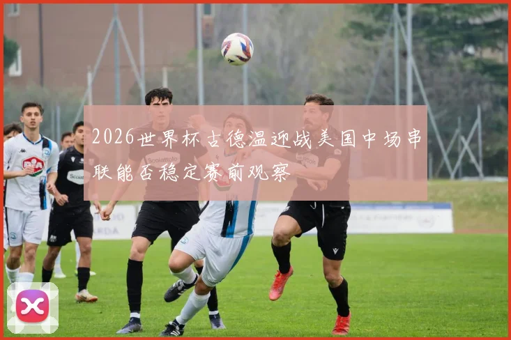 2026世界杯古德温迎战美国中场串联能否稳定赛前观察