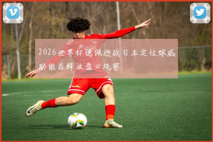 2026世界杯德佩迎战日本定位球威胁能否释放盘口观察