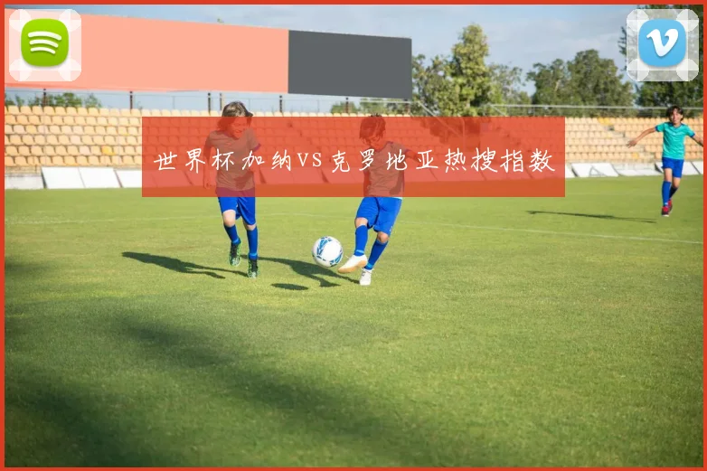 世界杯加纳vs克罗地亚热搜指数