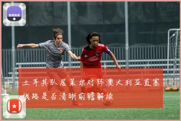 土耳其队居莱尔对阵澳大利亚直塞线路是否清晰前瞻解读