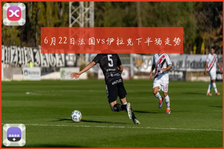 6月22日法国vs伊拉克下半场走势