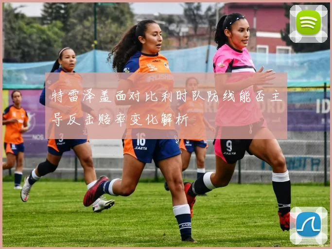 特雷泽盖面对比利时队防线能否主导反击赔率变化解析
