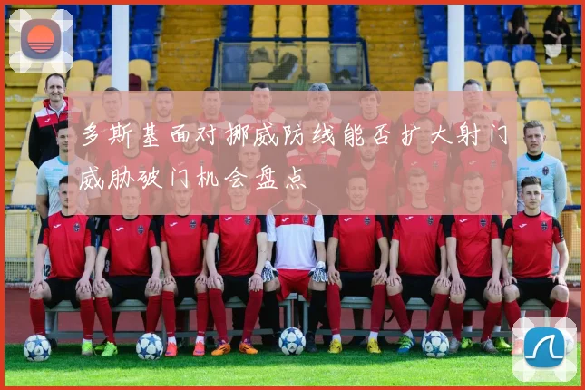 多斯基面对挪威防线能否扩大射门威胁破门机会盘点