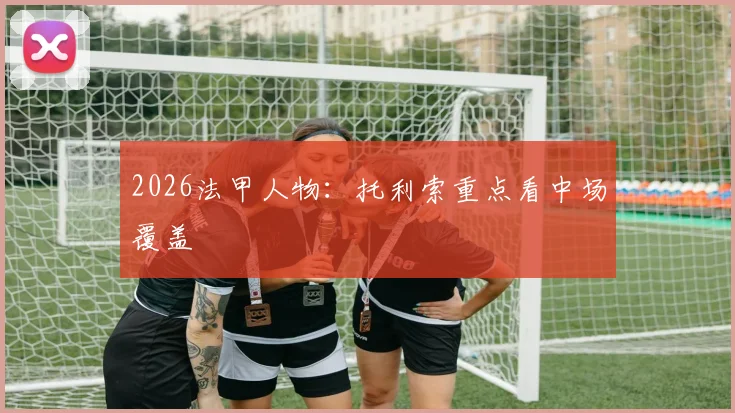 2026法甲人物:托利索重点看中场覆盖