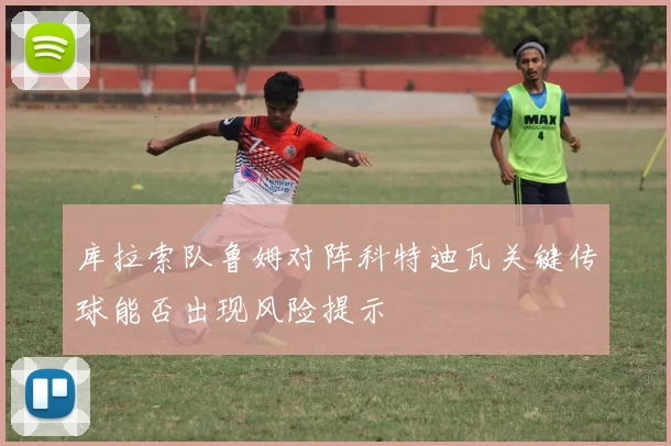 库拉索队鲁姆对阵科特迪瓦关键传球能否出现风险提示