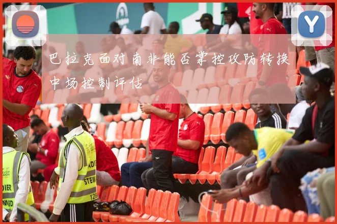 巴拉克面对南非能否掌控攻防转换中场控制评估