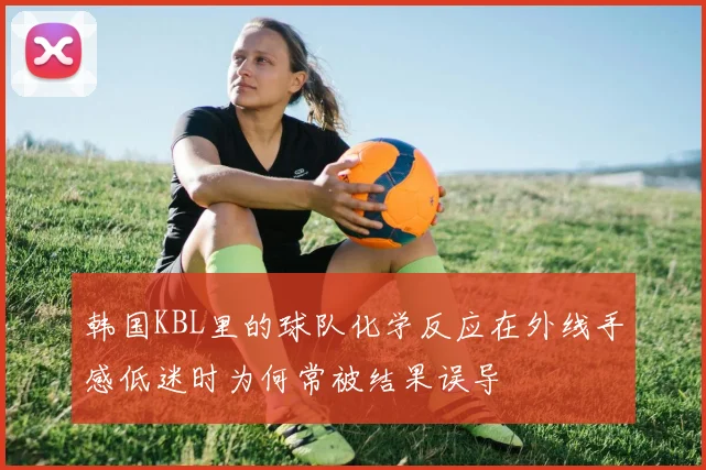 韩国KBL里的球队化学反应在外线手感低迷时为何常被结果误导