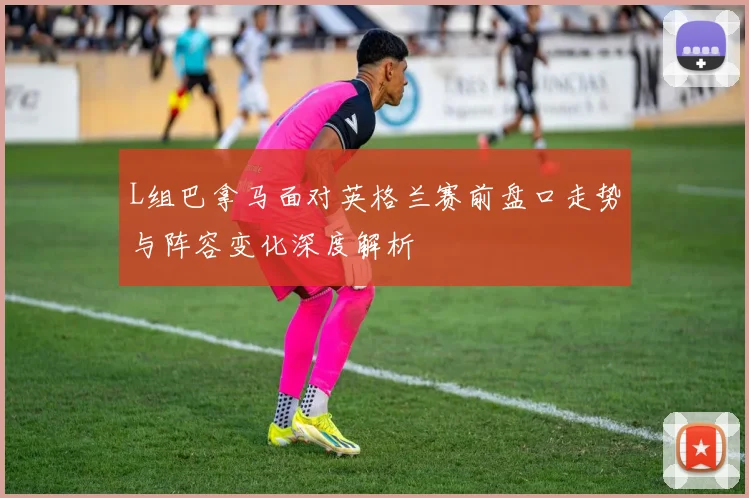 L组巴拿马面对英格兰赛前盘口走势与阵容变化深度解析