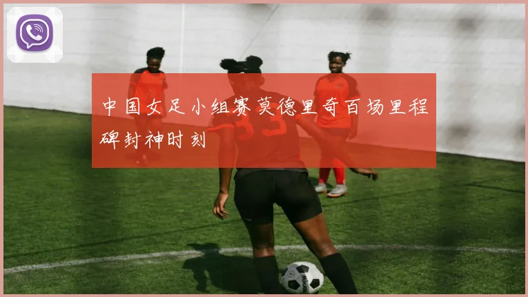中国女足小组赛莫德里奇百场里程碑封神时刻